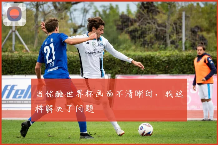 当优酷世界杯画面不清晰时，我这样解决了问题