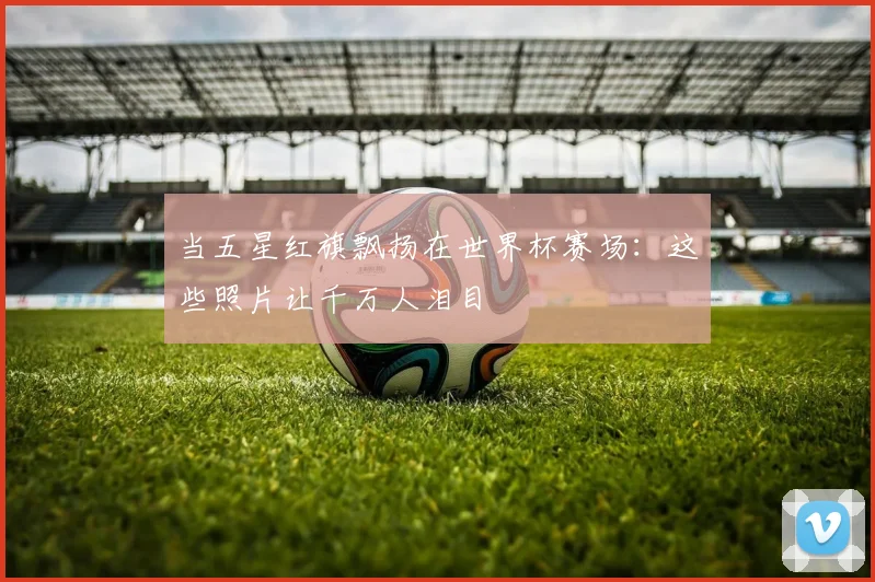 当五星红旗飘扬在世界杯赛场：这些照片让千万人泪目