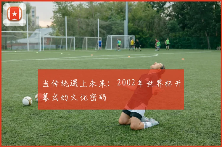 当传统遇上未来：2002年世界杯开幕式的文化密码