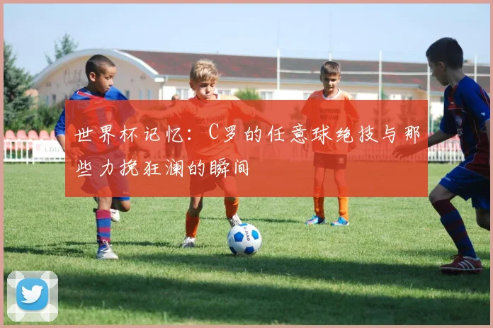 世界杯记忆:C罗的任意球绝技与那些力挽狂澜的瞬间