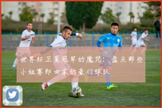 世界杯卫冕冠军的魔咒：盘点那些小组赛即回家的豪门球队