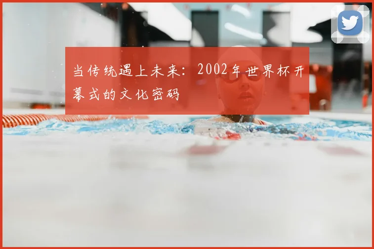 当传统遇上未来：2002年世界杯开幕式的文化密码
