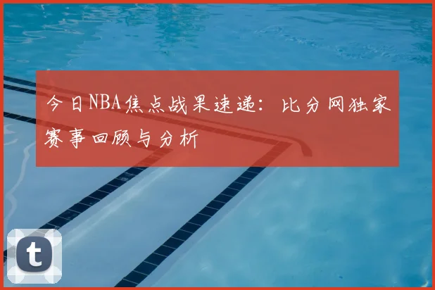 今日NBA焦点战果速递：比分网独家赛事回顾与分析