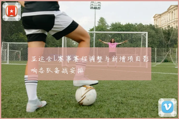 亚运会L赛事赛程调整与新增项目影响各队备战安排