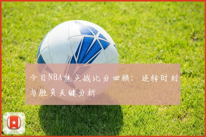 今日NBA焦点战比分回顾：逆转时刻与胜负关键分析