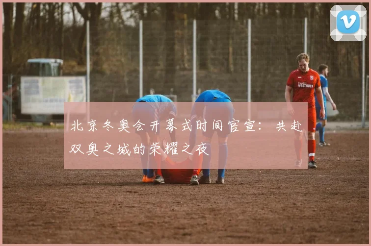 北京冬奥会开幕式时间官宣：共赴双奥之城的荣耀之夜