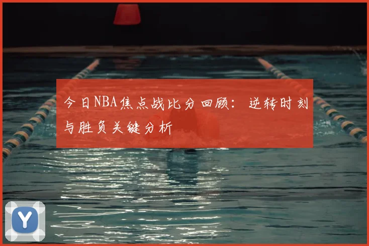 今日NBA焦点战比分回顾：逆转时刻与胜负关键分析