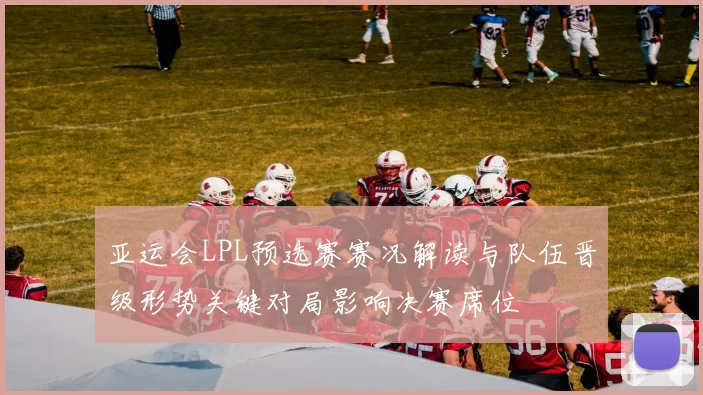 亚运会LPL预选赛赛况解读与队伍晋级形势关键对局影响决赛席位