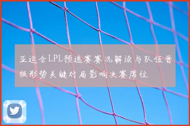 亚运会LPL预选赛赛况解读与队伍晋级形势关键对局影响决赛席位